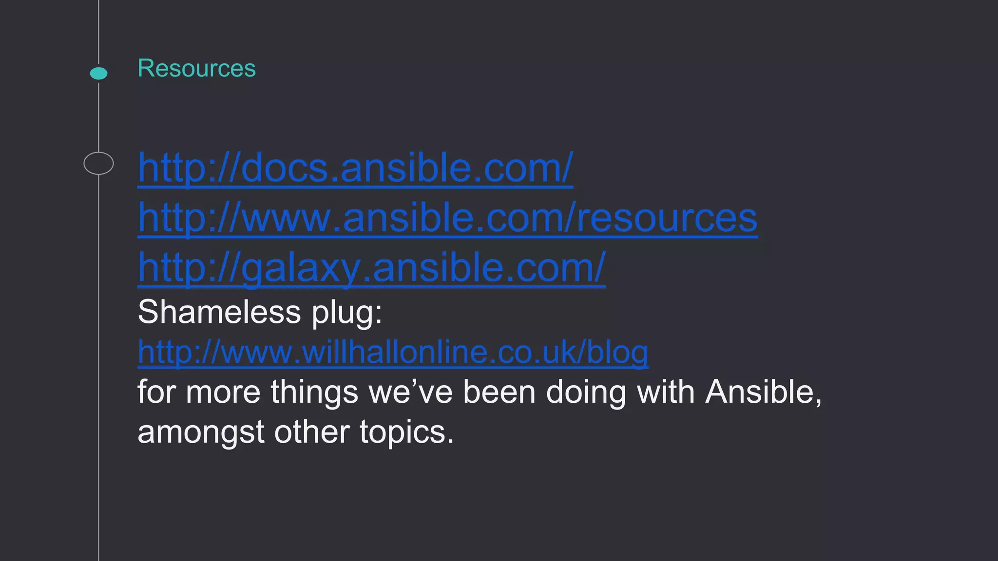 Resources
http://docs.ansible.com/
http://www.ansible.com/resources
http://galaxy.ansible.com/
Shameless plug:
http://www.willhallonline.co.uk/blog
for more things we’ve been doing with Ansible,
amongst other topics.
 