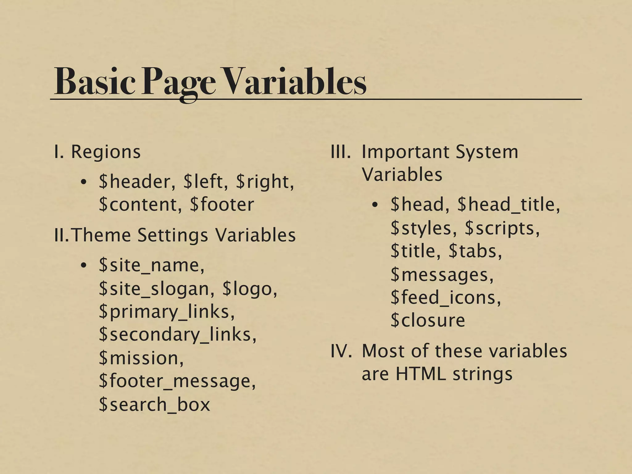 Basic Page Variables
I. Regions                     III. Important System
   • $header, $left, $right,        Variables
     $content, $footer             • $head, $head_title,
II. Theme Settings Variables         $styles, $scripts,
                                     $title, $tabs,
   • $site_name,
                                     $messages,
     $site_slogan, $logo,            $feed_icons,
     $primary_links,                 $closure
     $secondary_links,
     $mission,                 IV. Most of these variables
     $footer_message,              are HTML strings
     $search_box
 