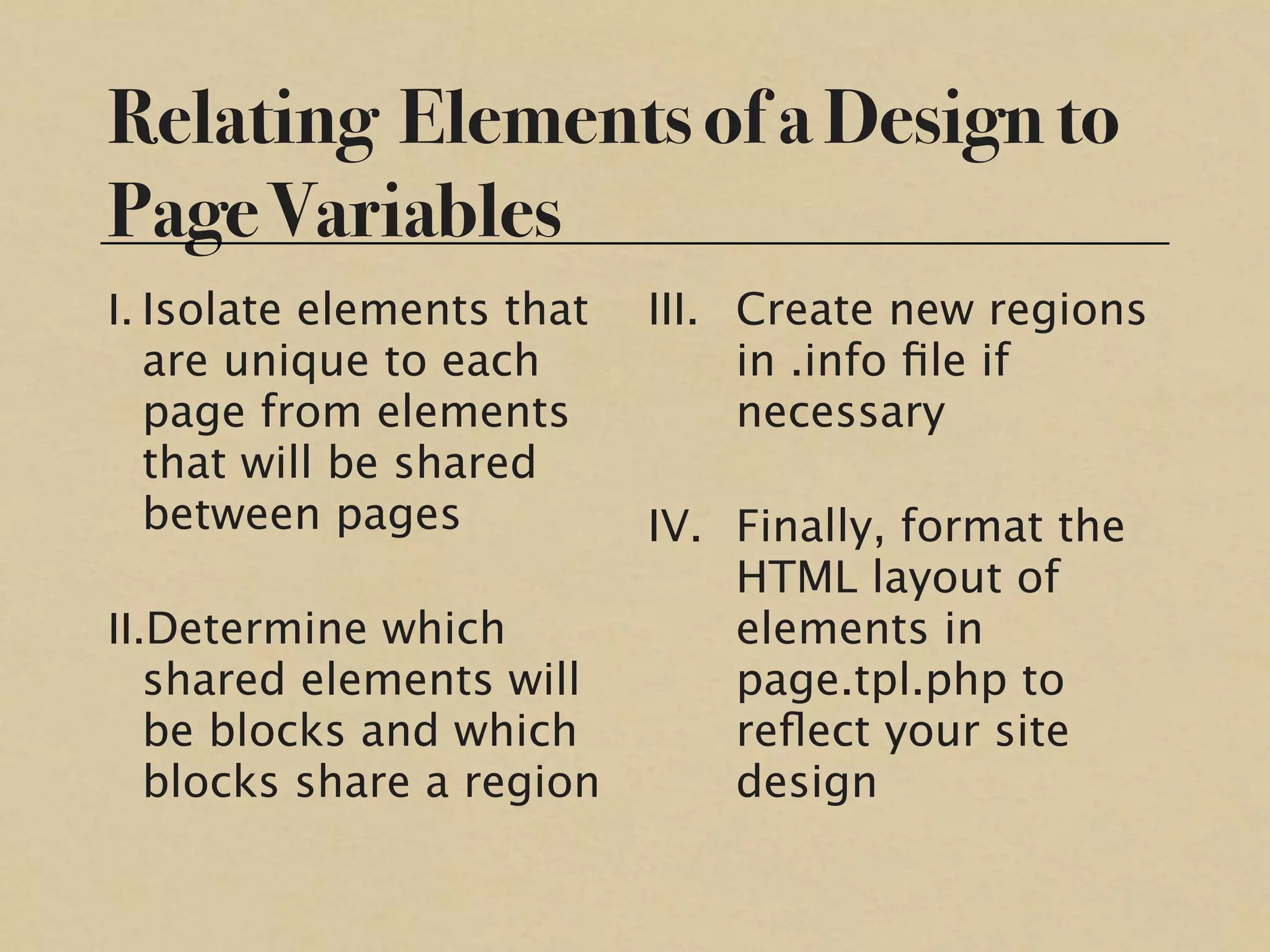 Relating Elements of a Design to
Page Variables
I. Isolate elements that   III. Create new regions
   are unique to each           in .info ﬁle if
   page from elements           necessary
   that will be shared
   between pages           IV. Finally, format the
                               HTML layout of
II.Determine which             elements in
   shared elements will        page.tpl.php to
   be blocks and which         reﬂect your site
   blocks share a region       design
 