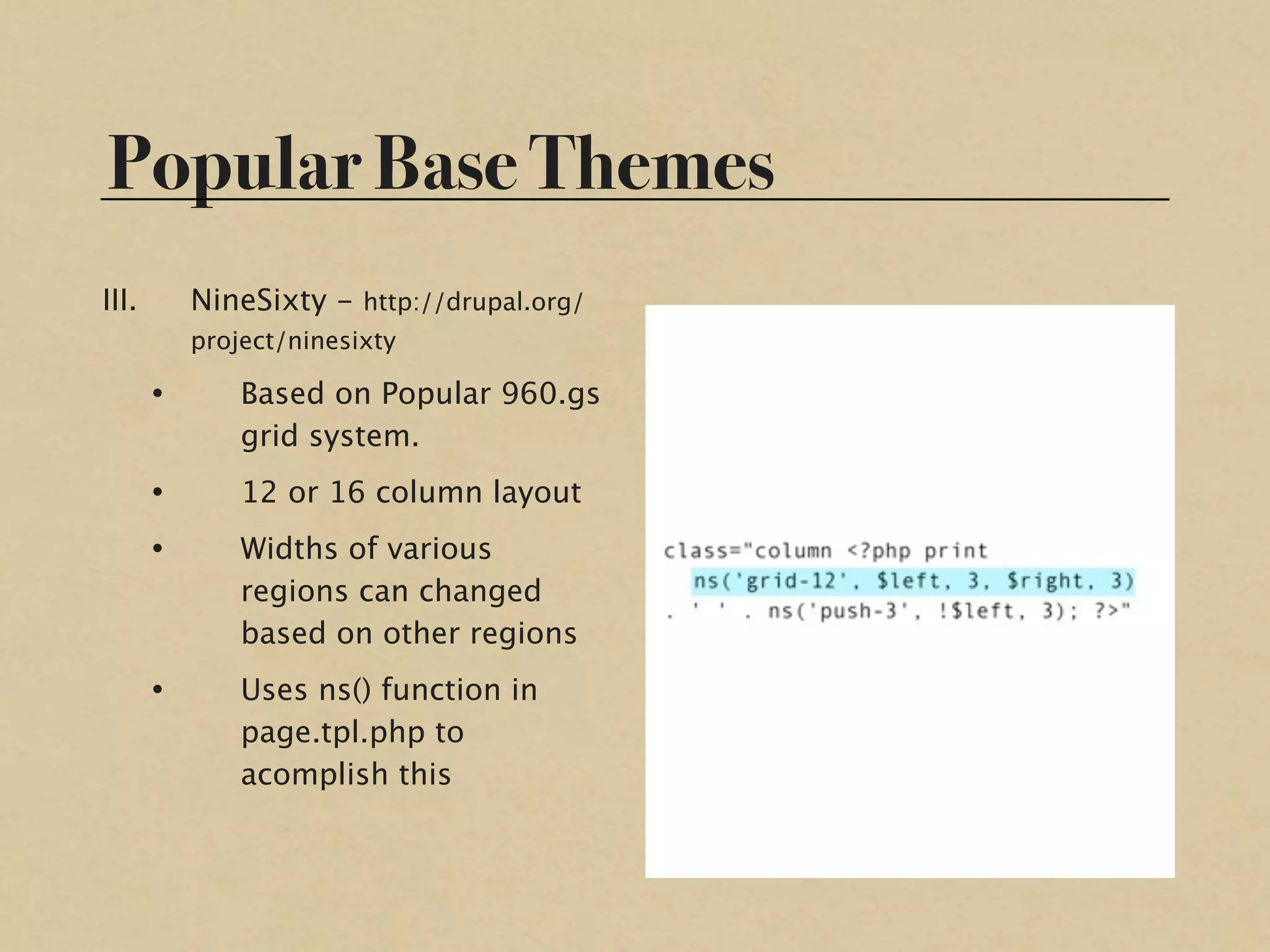 Popular Base Themes
III.       NineSixty - http://drupal.org/
           project/ninesixty

       •       Based on Popular 960.gs
               grid system.
       •       12 or 16 column layout
       •       Widths of various
               regions can changed
               based on other regions
       •       Uses ns() function in
               page.tpl.php to
               acomplish this
 