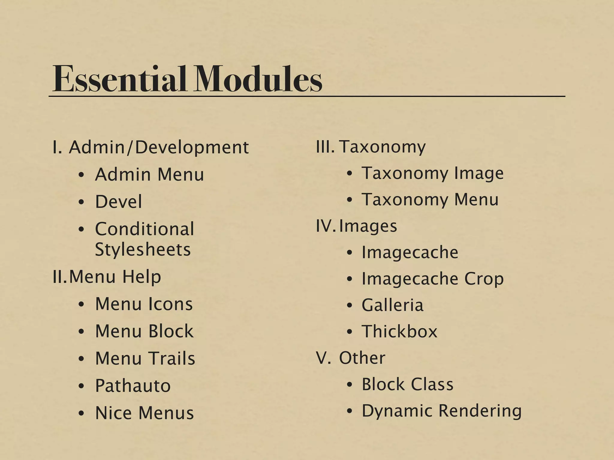 Essential Modules
I. Admin/Development   III. Taxonomy
   • Admin Menu           • Taxonomy Image
   • Devel                • Taxonomy Menu
   • Conditional       IV. Images
     Stylesheets          • Imagecache
II. Menu Help             • Imagecache Crop
   • Menu Icons           • Galleria
   • Menu Block           • Thickbox
   • Menu Trails       V. Other
   • Pathauto             • Block Class
   • Nice Menus           • Dynamic Rendering
 