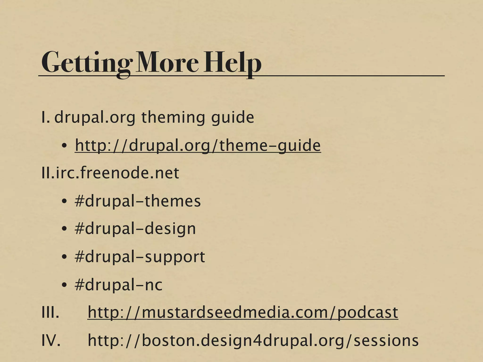Getting More Help
I. drupal.org theming guide
    • http://drupal.org/theme-guide
II.irc.freenode.net
    • #drupal-themes
    • #drupal-design
    • #drupal-support
    • #drupal-nc
III.
   http://mustardseedmedia.com/podcast
IV.
    http://boston.design4drupal.org/sessions
 