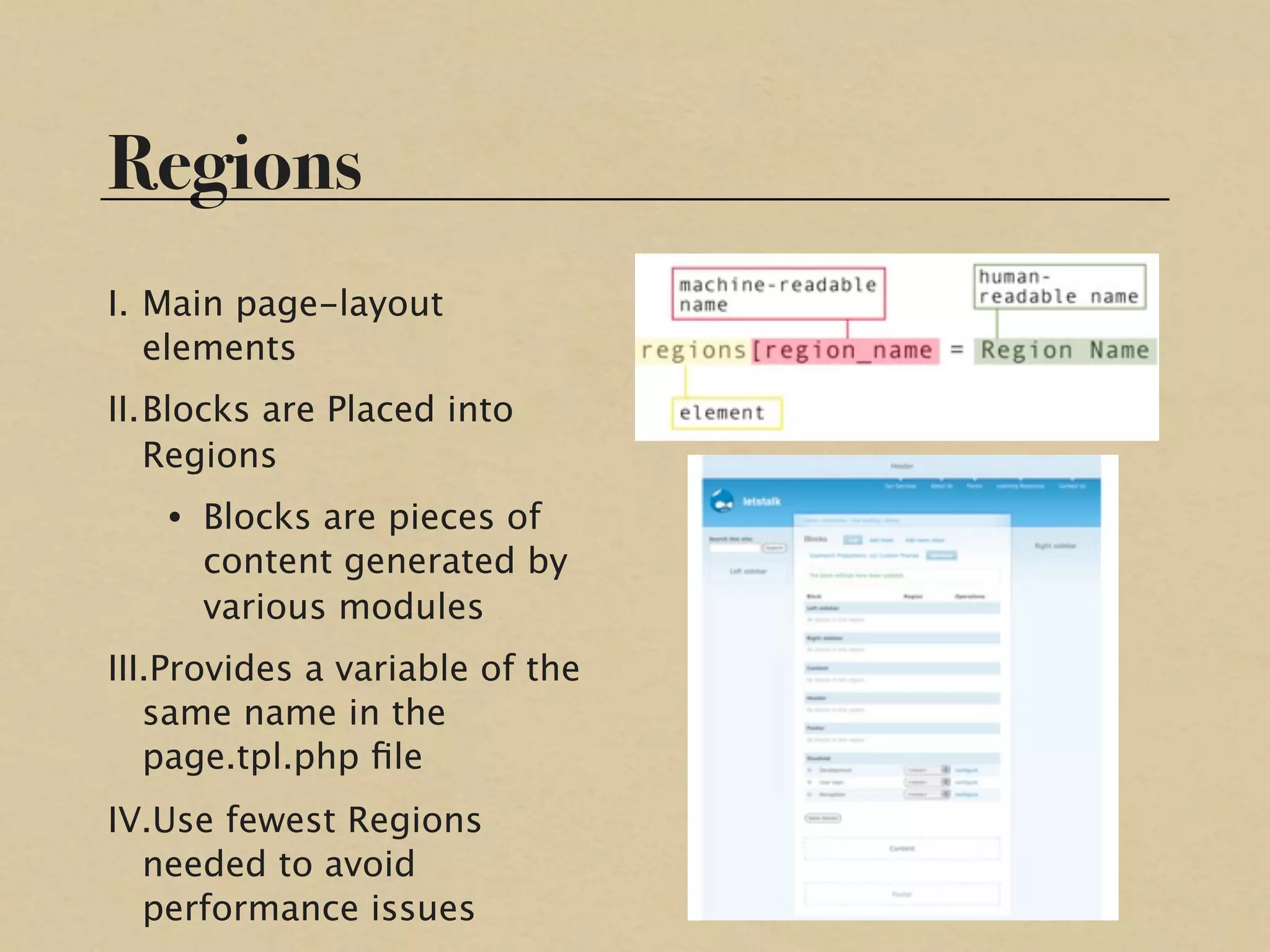 Regions
I. Main page-layout
   elements
II.Blocks are Placed into
   Regions
   • Blocks are pieces of
     content generated by
     various modules
III.Provides a variable of the
   same name in the
   page.tpl.php ﬁle
IV.Use fewest Regions
  needed to avoid
  performance issues
 