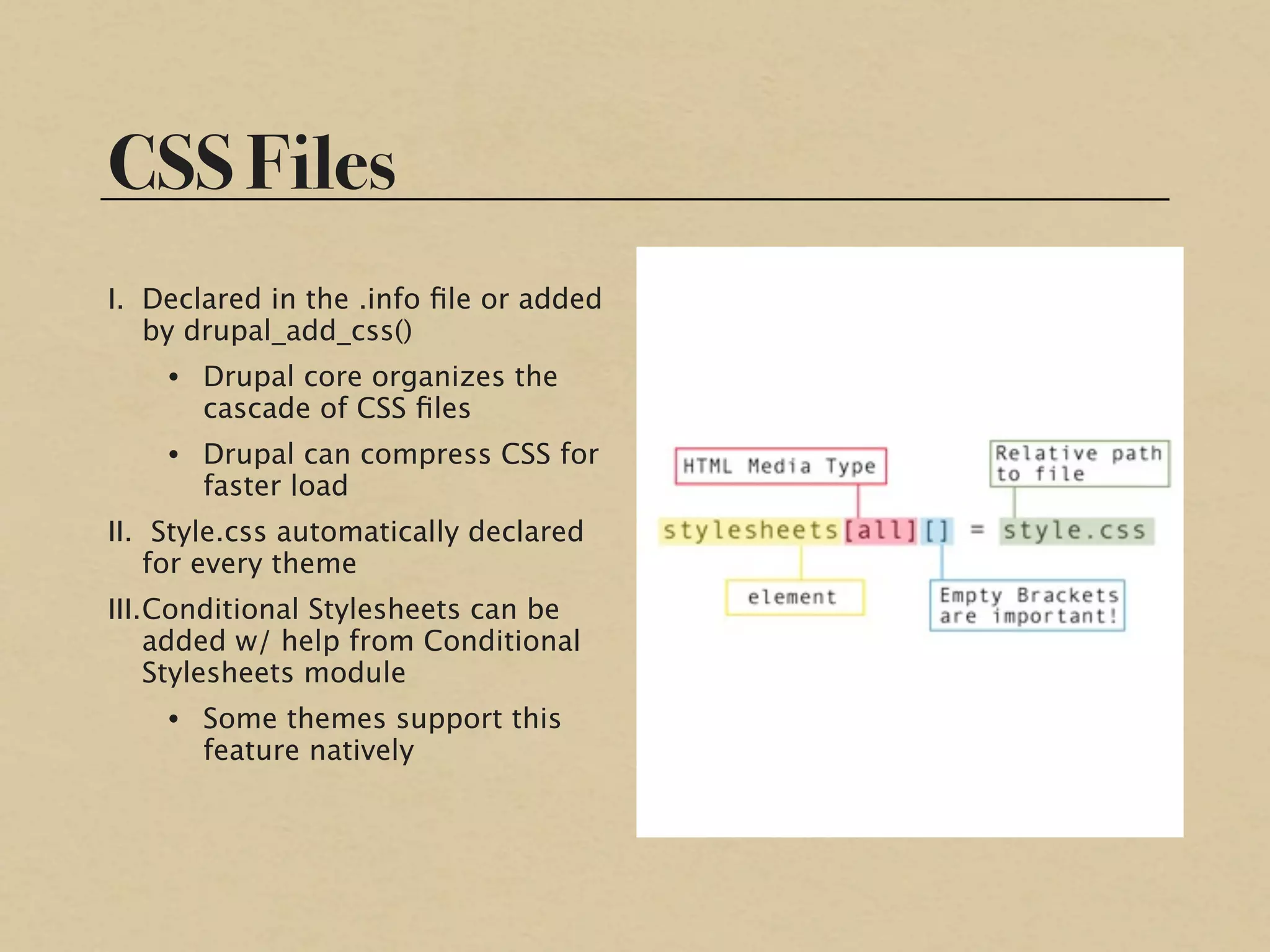 CSS Files
I. Declared in the .info ﬁle or added
   by drupal_add_css()
    • Drupal core organizes the
      cascade of CSS ﬁles
    • Drupal can compress CSS for
      faster load
II. Style.css automatically declared
    for every theme
III.Conditional Stylesheets can be
    added w/ help from Conditional
    Stylesheets module
    • Some themes support this
      feature natively
 