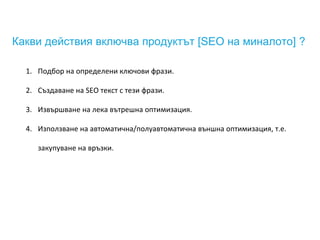 Какви действия включва продуктът [SEO на миналото] ?
1. Подбор на определени ключови фрази.
2. Създаване на SEO текст с тези фрази.
3. Извършване на лека вътрешна оптимизация.
4. Използване на автоматична/полуавтоматична външна оптимизация, т.е.
закупуване на връзки.
 