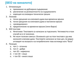 [SEO на миналото]
1. Оптимизация
a. премахване на дублирано съдържание
b. увеличение на релевантността на съдържанието
c. корекция на очевидни технически грешки
2. Линкове
a. точни срешания на ключовата дума във временни връзки
b. точни срещания на ключовата дума в постоянни връзки
c. «разводняване»
d. предпочитание на временни връзки (линк борси)
3. SEO текстове
a. Нечетливи: Текстовете са написани за търсачките. Четливостта в този
случай не е от значение.
b. Не носят полезен смисъл: Основната цел на тези текстове е да има
желаните ключови думи. Текстовете написани за тази цел, по-рядко
отговарят на въпроси и за потребителите това изглежда като “боза”
4. Позиции
a. топ-1 – отлично
b. топ-3 – добре
c. топ-10 – нормално
d. > топ-10 – лошо
e. > топ-50 – много лошо
 