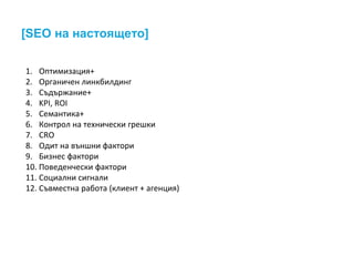 [SEO на настоящето]
1. Оптимизация+
2. Органичен линкбилдинг
3. Съдържание+
4. KPI, ROI
5. Семантика+
6. Контрол на технически грешки
7. CRO
8. Одит на външни фактори
9. Бизнес фактори
10. Поведенчески фактори
11. Социални сигнали
12. Съвместна работа (клиент + агенция)
 