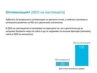 Оптимизация+ [SEO на настоящето]
Работата по вътрешната оптимизация се увеличи в пъти, а нейното значение в
успешното развитие на ROI се е увеличило значително.
В [SEO на настоящето] се основават на принципа че, не е достатъчно да се
направят базовите неща по сайта и да се надяваме на външни фактори (линкове),
както в [SEO на миналото].
 