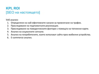 KPI, ROI
[SEO на настоящето]
Уеб анализ:
1. Определяне на най-ефективните канали за привличане на трафик.
2. Проследяване на подпомогнати реализации.
3. Проследяване на поведенческите фактори с помощта на топлинни карти.
4. Анализ на социалните сигнали.
5. Анализ на потребителите, които използват сайта през мобилни устройства.
6. E-commerce анализ.
 
