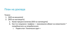 План на доклада
Тезиси:
1. [SEO на миналото]
2. [SEO на настоящето]
a. Какви процеси включва [SEO на настоящето]
b. Как то е свързано с трафика — максимален обхват на семантиката ~
потребностите на потребителите
i. Първи етап: Технически одит +
 