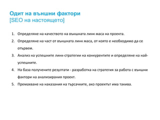 Одит на външни фактори
[SEO на настоящето]
1. Определяне на качеството на външната линк маса на проекта.
2. Определяне на част от външната линк маса, от която е необходимо да се
отървем.
3. Анализ на успешните линк-стратегии на конкурентите и определяне на най-
успешните.
4. На база получените резултати - разработка на стратегия за работа с външни
фактори на анализирания проект.
5. Премахване на наказания на търсачките, ако проектът има такива.
 