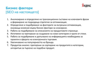 Бизнес фактори
[SEO на настоящето]
1. Анализиране и определяне на транзакционни съставки на ключовите фрази
и формиране на подходяща стратегия за оптимизация.
2. Определяне и подобряване на факторите за вътрешна оптимизация,
оказващи влияние върху бизнес фактори за класиране.
3. Работа за подобряване на описанието на продуктовите страници.
4. Изготвяне на препоръки за създаване на нови категории и групи от стоки.
5. Работа за подобряване и допълване на информацията необходима за
проекти в сферата на електронната търговия.
6. Увеличаване на популярността на бранда.
7. Продуктов анализ: препоръки за сортиране на продуктите в категории,
алгоритъм за търсене на подобни продукт.
 