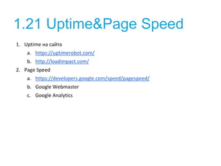 1.21 Uptime&Page Speed
1. Uptime на сайта
a. https://uptimerobot.com/
b. http://loadimpact.com/
2. Page Speed
a. https://developers.google.com/speed/pagespeed/
b. Google Webmaster
c. Google Analytics
 