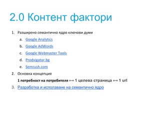2.0 Контент фактори
1. Разширено семантично ядро ключови думи
a. Google Analytics
b. Google AdWords
c. Google Webmaster Tools
d. Prodvigator.bg
e. Semrush.com
2. Основна концепция
1 потребност на потребителя ⟷ 1 целева страница ⟷ 1 url
3. Разработка и исползване на семантично ядро
 
