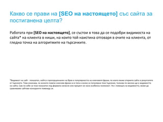 Какво се прави на [SEO на настоящето] със сайта за
постиганена целта?
Работата при [SEO на настоящето], се състои в това да се подобри видимоста на
сайта* на клиента в ниши, на които той наистина отговаря в очите на клиента, от
гледна точка на алгоритмите на търсачките.
*Видимост на сайт - показател, който е пропорционален на броя и популярността на ключовите фрази, по които може откриете сайта в резултатите
от търсенето. Това означава, че колкото повече ключови фрази са в топа и колко са популярни тези търсения, толкова по-висока ще е видимостта
на сайта. Сам по себе си този показател под формата начисло или процент не носи особенна полезност. Но с помощта на видимостта, може да
сравняваме сайтове-конкуренти помежду си.
 
