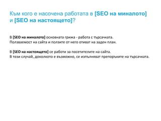 Към кого е насочена работата в [SEO на миналото] 
и [SEO на настоящето]? 
В [SEO на миналото] основната грижа - работа с търсачката. 
Ползваемост на сайта и ползите от него отиват на заден план. 
В [SEO на настоящето] се работи за посетителите на сайта. 
В този случай, доколкото е възможно, се изпълняват препоръките на търсачката. 
 
