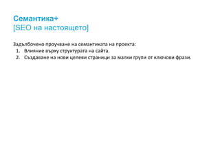 Семантика+ 
[SEO на настоящето] 
Задълбочено проучване на семантиката на проекта: 
1. Влияние върху структурата на сайта. 
2. Създаване на нови целеви страници за малки групи от ключови фрази. 
 