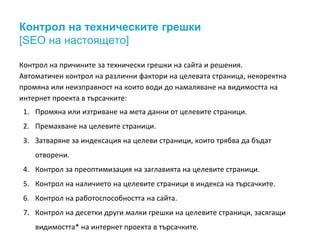 Контрол на техническите грешки 
[SEO на настоящето] 
Контрол на причините за технически грешки на сайта и решения. 
Автоматичен контрол на различни фактори на целевата страница, некоректна 
промяна или неизправност на които води до намаляване на видимостта на 
интернет проекта в търсачките: 
1. Промяна или изтриване на мета данни от целевите страници. 
2. Премахване на целевите страници. 
3. Затваряне за индексация на целеви страници, които трябва да бъдат 
отворени. 
4. Контрол за преоптимизация на заглавията на целевите страници. 
5. Контрол на наличието на целевите страници в индекса на търсачките. 
6. Контрол на работоспособността на сайта. 
7. Контрол на десетки други малки грешки на целевите страници, засягащи 
видимостта* на интернет проекта в търсачките. 
 