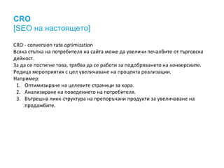 CRO 
[SEO на настоящето] 
CRO - conversion rate optimization 
Всяка стъпка на потребителя на сайта може да увеличи печалбите от търговска 
дейност. 
За да се постигне това, трябва да се работи за подобряването на конверсиите. 
Редица мероприятия с цел увеличаване на процента реализации. 
Например: 
1. Оптимизиране на целевите страници за хора. 
2. Анализиране на поведението на потребителя. 
3. Вътрешна линк-структура на препоръчани продукти за увеличаване на 
продажбите. 
 