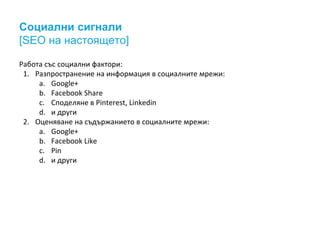 Социални сигнали 
[SEO на настоящето] 
Работа със социални фактори: 
1. Разпространение на информация в социалните мрежи: 
a. Google+ 
b. Facebook Share 
c. Споделяне в Pinterest, Linkedin 
d. и други 
2. Оценяване на съдържанието в социалните мрежи: 
a. Google+ 
b. Facebook Like 
c. Pin 
d. и други 
 