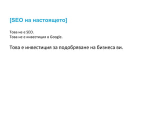 [SEO на настоящето] 
Това не е SEO. 
Това не е инвестиция в Google. 
Това е инвестиция за подобряване на бизнеса ви. 
 