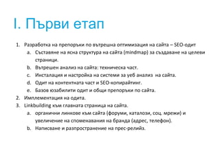 I. Първи етап 
1. Разработка на препоръки по вътрешна оптимизация на сайта – SEO-одит 
a. Съставяне на ясна структура на сайта (mindmap) за създаване на целеви 
страници. 
b. Вътрешен анализ на сайта: техническа част. 
c. Инсталация и настройка на системи за уеб анализ на сайта. 
d. Одит на контентната част и SEO-копирайтинг. 
e. Базов юзабилити одит и общи препоръки по сайта. 
2. Имплементация на одита. 
3. Linkbuilding към главната страница на сайта. 
a. органични линкове към сайта (форуми, каталози, соц. мрежи) и 
увеличение на споменавания на бранда (адрес, телефон). 
b. Написване и разпространение на прес-релийз. 
 