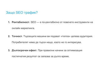 Защо SEO трафик? 
1. Рентабилност. SEO — е по-рентабилно от повечето инструменти на 
онлайн маркетинга. 
2. Точност. Търсещите машини ви подават «топла» целева аудитория. 
Потребителят няма да търси нещо, което не го интересува. 
3. Дългосрочен ефект. При правилни начини за оптимизация 
постигнатия резултат се запазва за дълго време. 
 