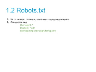1.2 Robots.txt 
1. Не се затварят страници, които искате да деиндексирате 
2. Стандартен вид 
User-agent: * 
Disallow: *.pdf 
Sitemap: http://bira.bg/sitemap.xml 
 