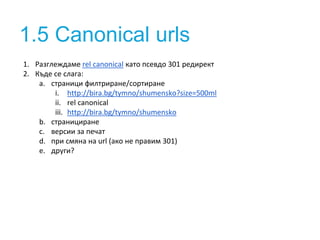1.5 Canonical urls 
1. Разглеждаме rel canonical като псевдо 301 редирект 
2. Къде се слага: 
a. страници филтриране/сортиране 
i. http://bira.bg/tymno/shumensko?size=500ml 
ii. rel canonical 
iii. http://bira.bg/tymno/shumensko 
b. странициране 
c. версии за печат 
d. при смяна на url (ако не правим 301) 
e. други? 
 