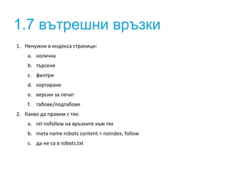 1.7 вътрешни връзки 
1. Ненужни в индекса страници: 
a. количка 
b. търсене 
c. филтри 
d. сортиране 
e. версии за печат 
f. табове/подтабове 
2. Какво да правим с тях: 
a. rel nofollow на връзките към тях 
b. meta name robots content = noindex, follow 
c. да не са в robots.txt 
 