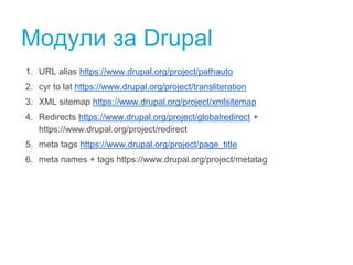 Модули за Drupal 
1. URL alias https://www.drupal.org/project/pathauto 
2. cyr to lat https://www.drupal.org/project/transliteration 
3. XML sitemap https://www.drupal.org/project/xmlsitemap 
4. Redirects https://www.drupal.org/project/globalredirect + 
https://www.drupal.org/project/redirect 
5. meta tags https://www.drupal.org/project/page_title 
6. meta names + tags https://www.drupal.org/project/metatag 
 