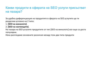 Какви продукти в сферата на SEO услуги присъстват 
на пазара? 
За удобна диференциация на продуктите в сферата на SEO услугите ще ги 
разделим условно на 2 типа: 
1. [SEO на миналото]. 
2. [SEO на настоящето]. 
На пазара на SEO услугите продуктите от тип [SEO на миналото] все още са доста 
популярни. 
Нека разгледаме основните различия между тези два типа продукти 
 