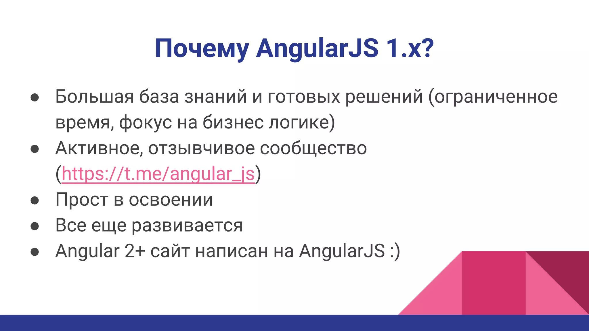 Почему AngularJS 1.x?
● Большая база знаний и готовых решений (ограниченное
время, фокус на бизнес логике)
● Активное, отзывчивое сообщество
(https://t.me/angular_js)
● Прост в освоении
● Все еще развивается
● Angular 2+ сайт написан на AngularJS :)
 