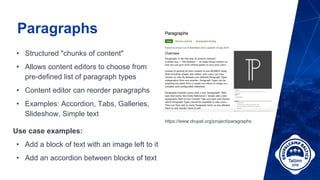 Paragraphs
• Structured "chunks of content"
• Allows content editors to choose from
pre-defined list of paragraph types
• Content editor can reorder paragraphs
• Examples: Accordion, Tabs, Galleries,
Slideshow, Simple text
https://www.drupal.org/project/paragraphs
Use case examples:
• Add a block of text with an image left to it
• Add an accordion between blocks of text
 