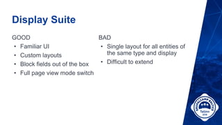 Display Suite
GOOD
• Familiar UI
• Custom layouts
• Block fields out of the box
• Full page view mode switch
BAD
• Single layout for all entities of
the same type and display
• Difficult to extend
 