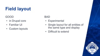 Field layout
GOOD
• in Drupal core
• Familiar UI
• Custom layouts
BAD
• Experimental
• Single layout for all entities of
the same type and display
• Difficult to extend
 
