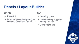 Panels / Layout Builder
GOOD
• Powerful
• More simplified comparing to
Drupal 7 version of Panels
BAD
• Learning curve
• Currently only supports
adding blocks
• Developer’s tool
 