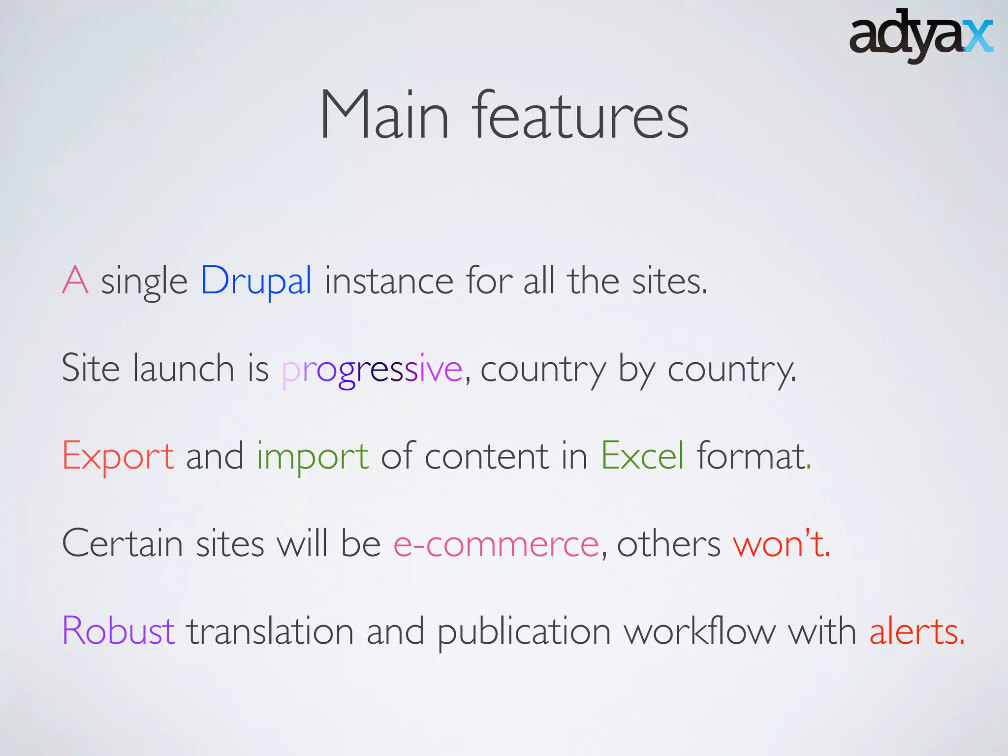 Main features
A single Drupal instance for all the sites.
Site launch is progressive, country by country.
Export and import of content in Excel format.
Certain sites will be e-commerce, others won’t.
Robust translation and publication workflow with alerts.
 