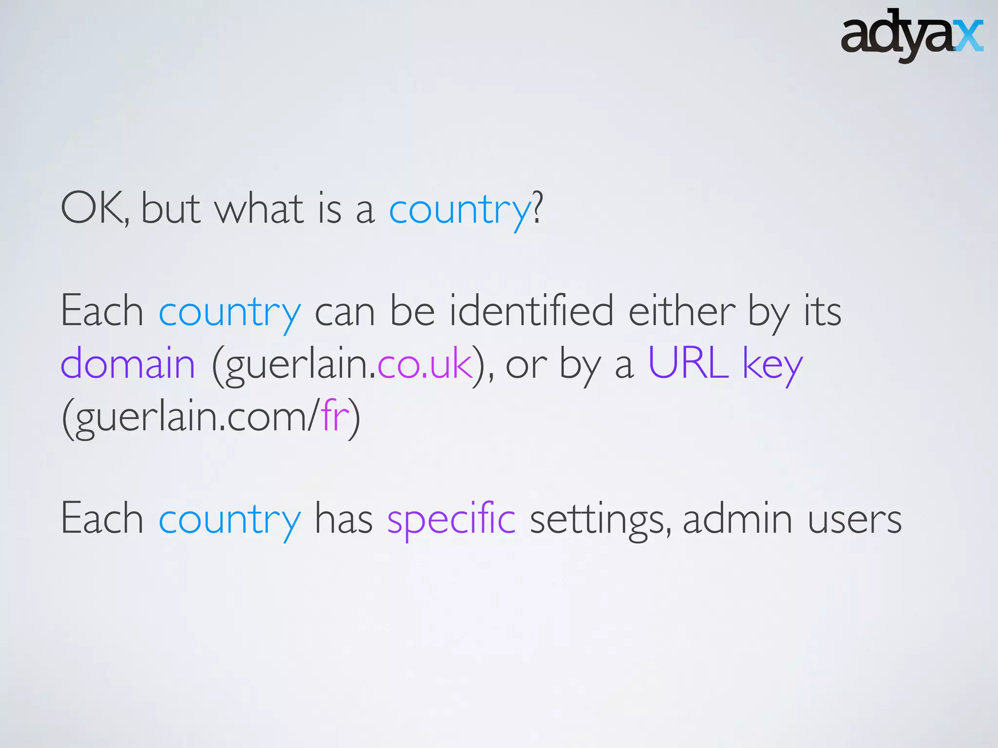 Each country can be identified either by its
domain (guerlain.co.uk), or by a URL key
(guerlain.com/fr)
OK, but what is a country?
Each country has specific settings, admin users
 