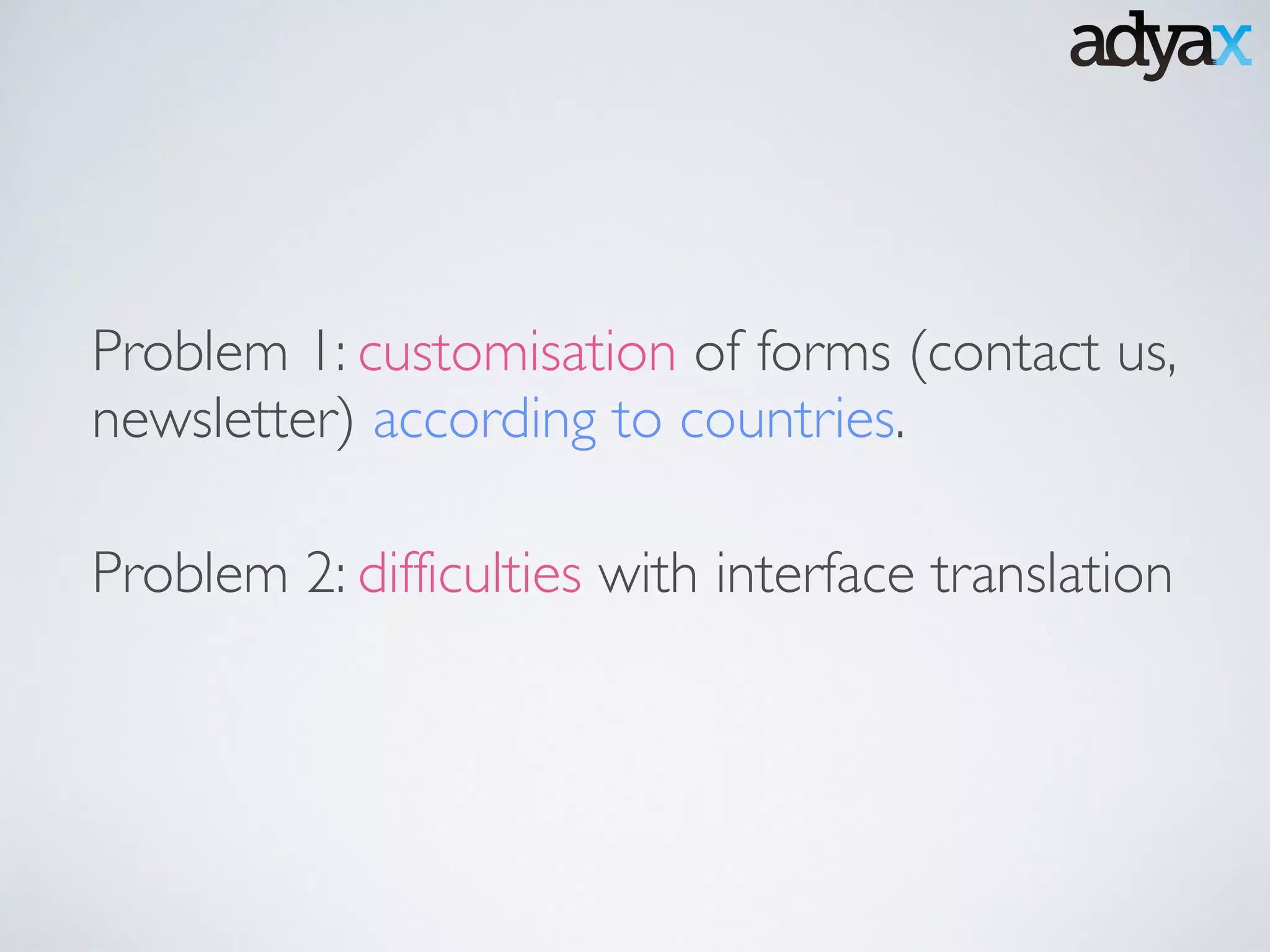 Problem 1: customisation of forms (contact us,
newsletter) according to countries.
Problem 2: difficulties with interface translation
 