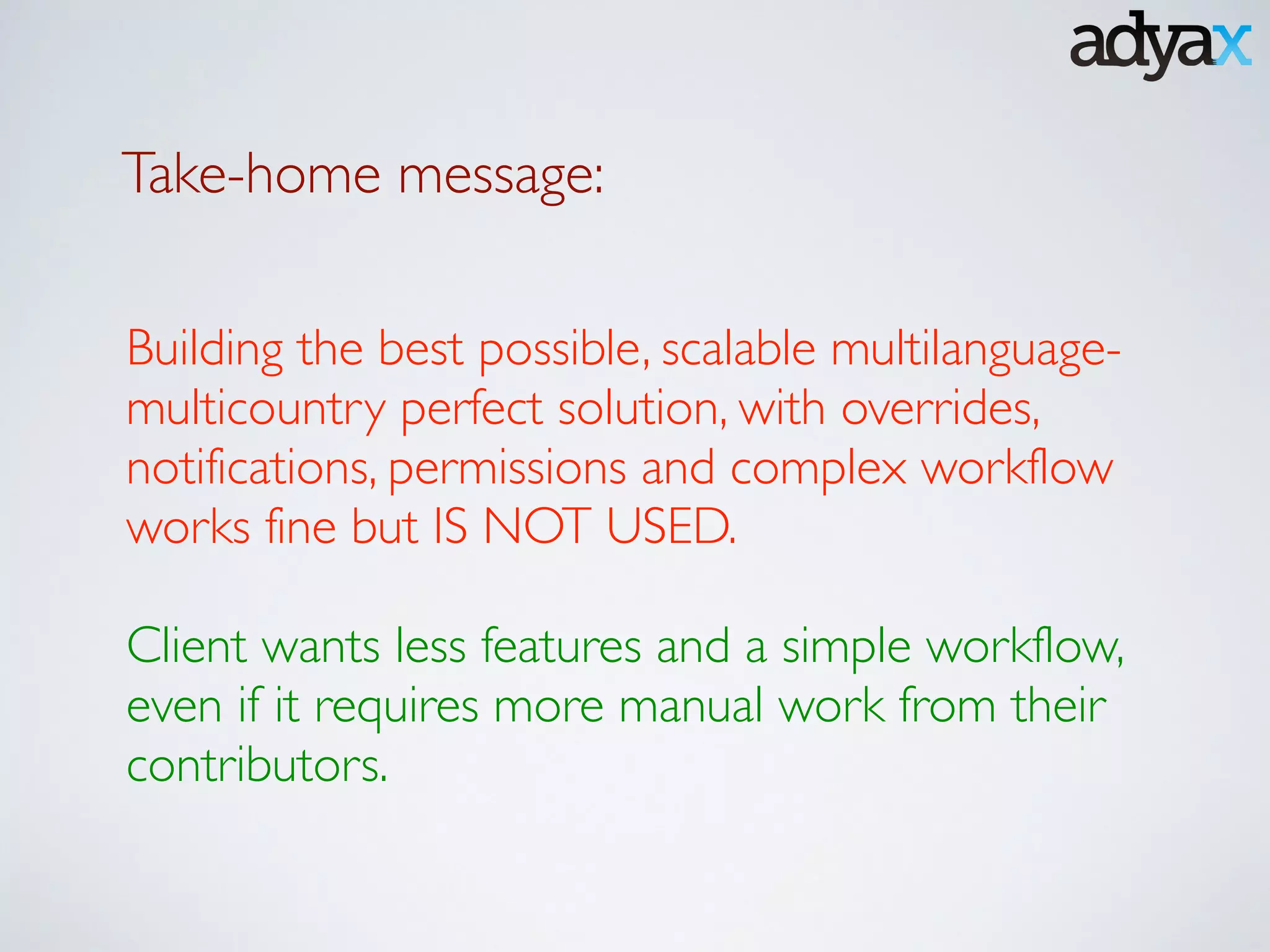 Take-home message:
Building the best possible, scalable multilanguage-
multicountry perfect solution, with overrides,
notifications, permissions and complex workflow
works fine but IS NOT USED.	

!
Client wants less features and a simple workflow,
even if it requires more manual work from their
contributors.
 