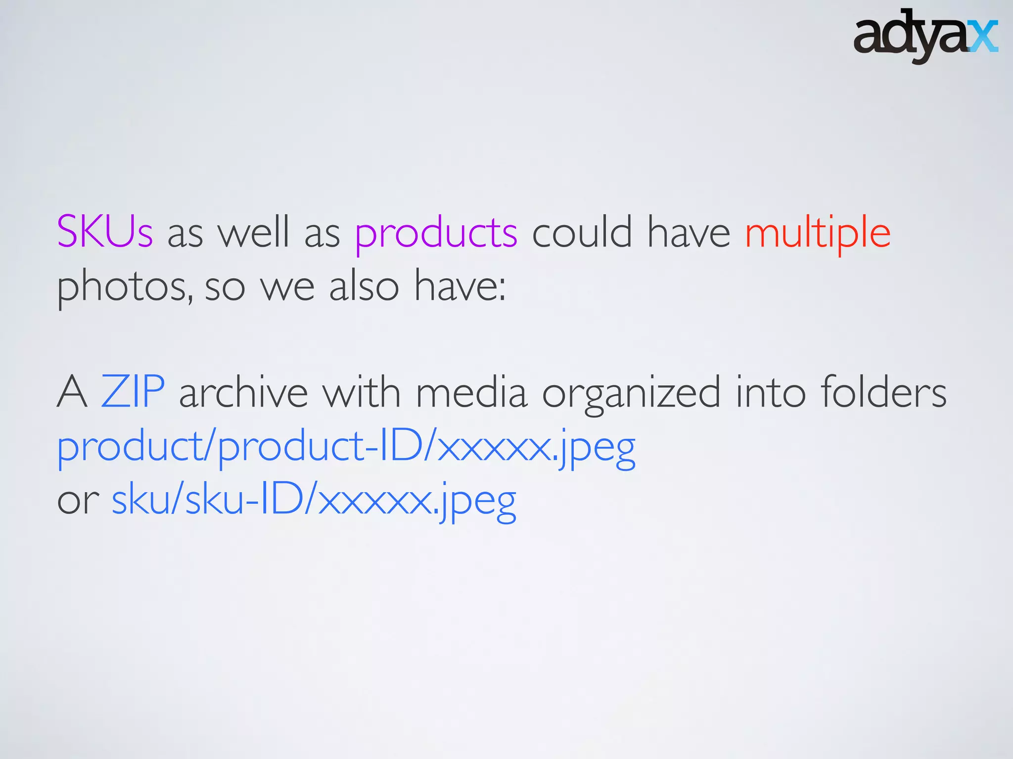 SKUs as well as products could have multiple
photos, so we also have: 	

!
A ZIP archive with media organized into folders
product/product-ID/xxxxx.jpeg	

or sku/sku-ID/xxxxx.jpeg
 