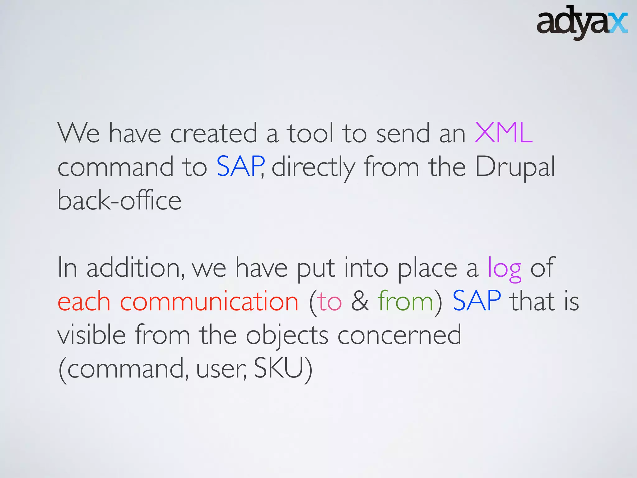 We have created a tool to send an XML
command to SAP, directly from the Drupal
back-office	

!
In addition, we have put into place a log of
each communication (to & from) SAP that is
visible from the objects concerned
(command, user, SKU)
 
