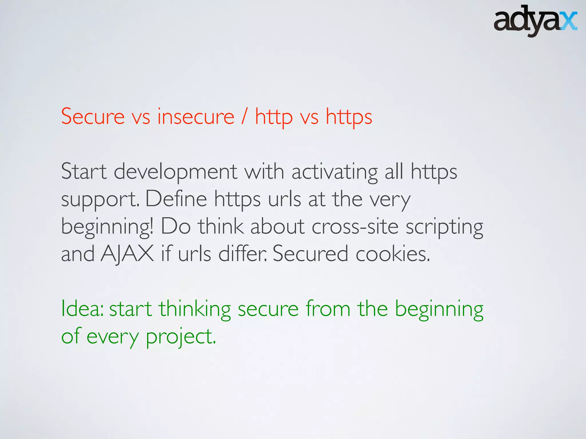 Secure vs insecure / http vs https 	

!
Start development with activating all https
support. Define https urls at the very
beginning! Do think about cross-site scripting
and AJAX if urls differ. Secured cookies.	

!
Idea: start thinking secure from the beginning
of every project.	

 