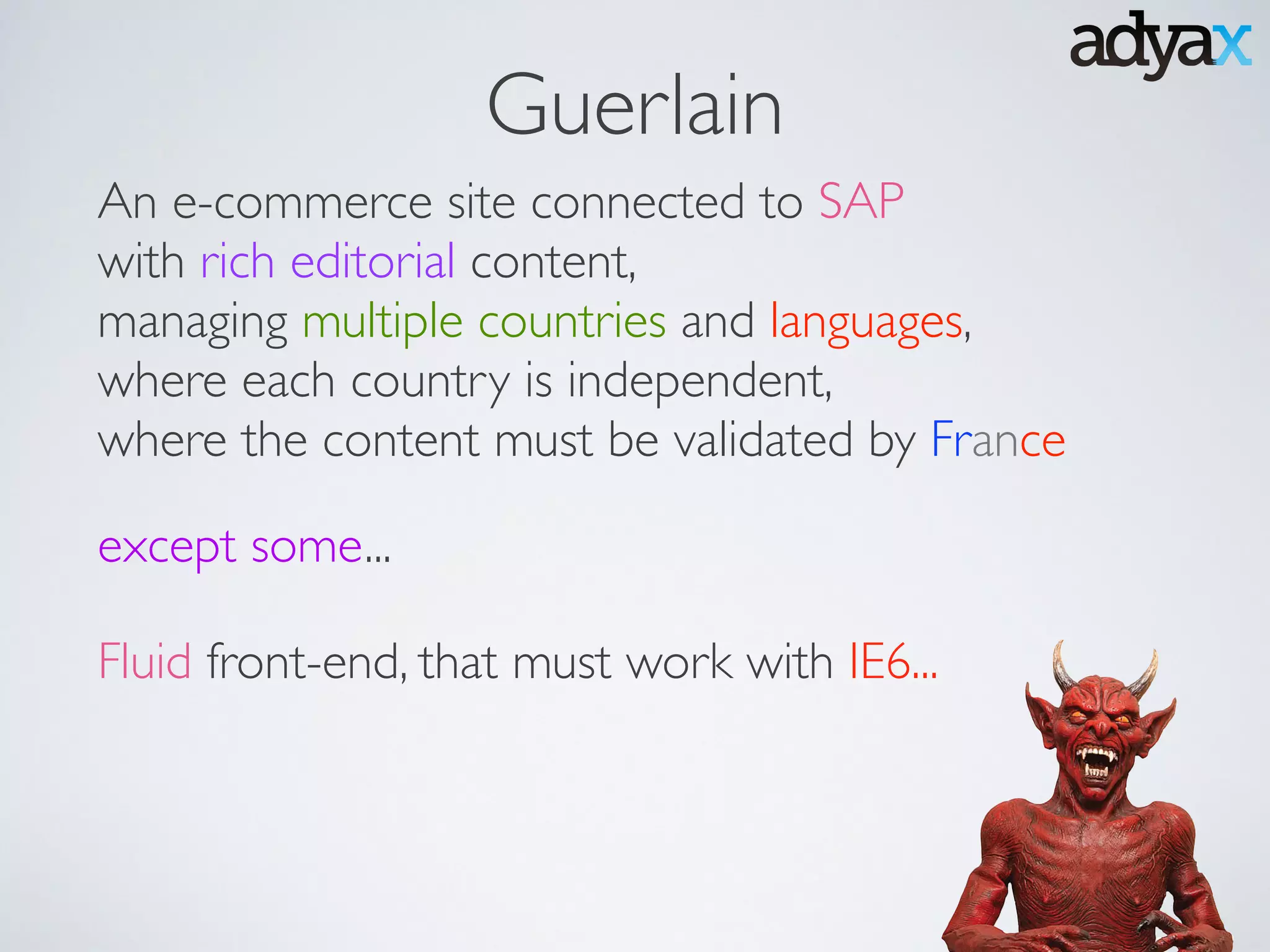 An e-commerce site connected to SAP 	

with rich editorial content, 	

managing multiple countries and languages,	

where each country is independent, 	

where the content must be validated by France
except some...
Fluid front-end, that must work with IE6...
Guerlain
 