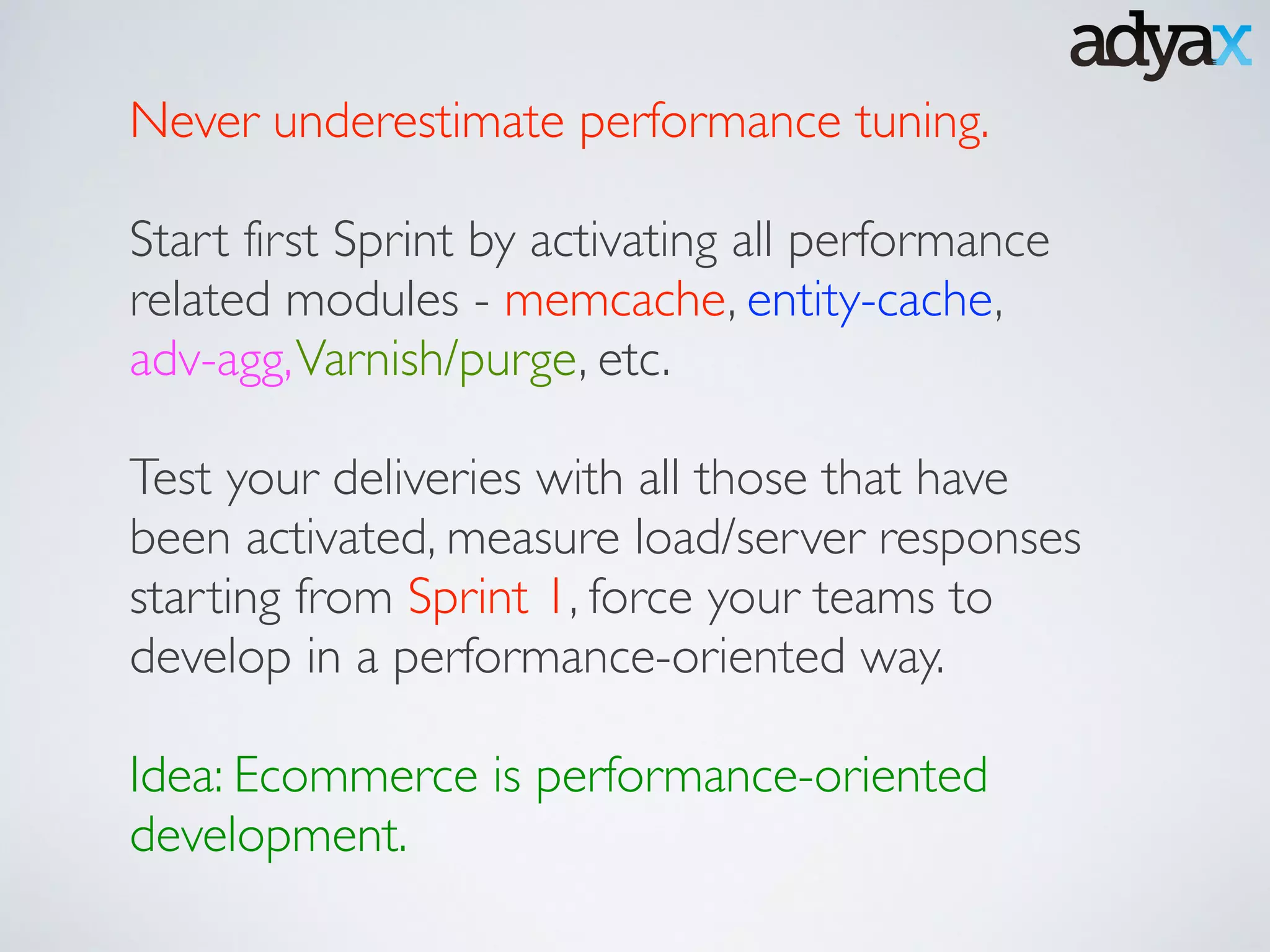 Never underestimate performance tuning. 	

!
Start first Sprint by activating all performance
related modules - memcache, entity-cache,
adv-agg,Varnish/purge, etc. 	

!
Test your deliveries with all those that have
been activated, measure load/server responses
starting from Sprint 1, force your teams to
develop in a performance-oriented way.	

!
Idea: Ecommerce is performance-oriented
development.
 