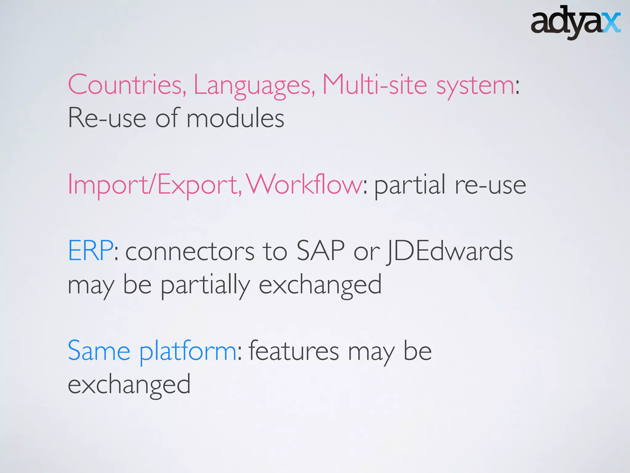 Countries, Languages, Multi-site system:
Re-use of modules	

!
Import/Export,Workflow: partial re-use	

!
ERP: connectors to SAP or JDEdwards
may be partially exchanged	

!
Same platform: features may be
exchanged
 
