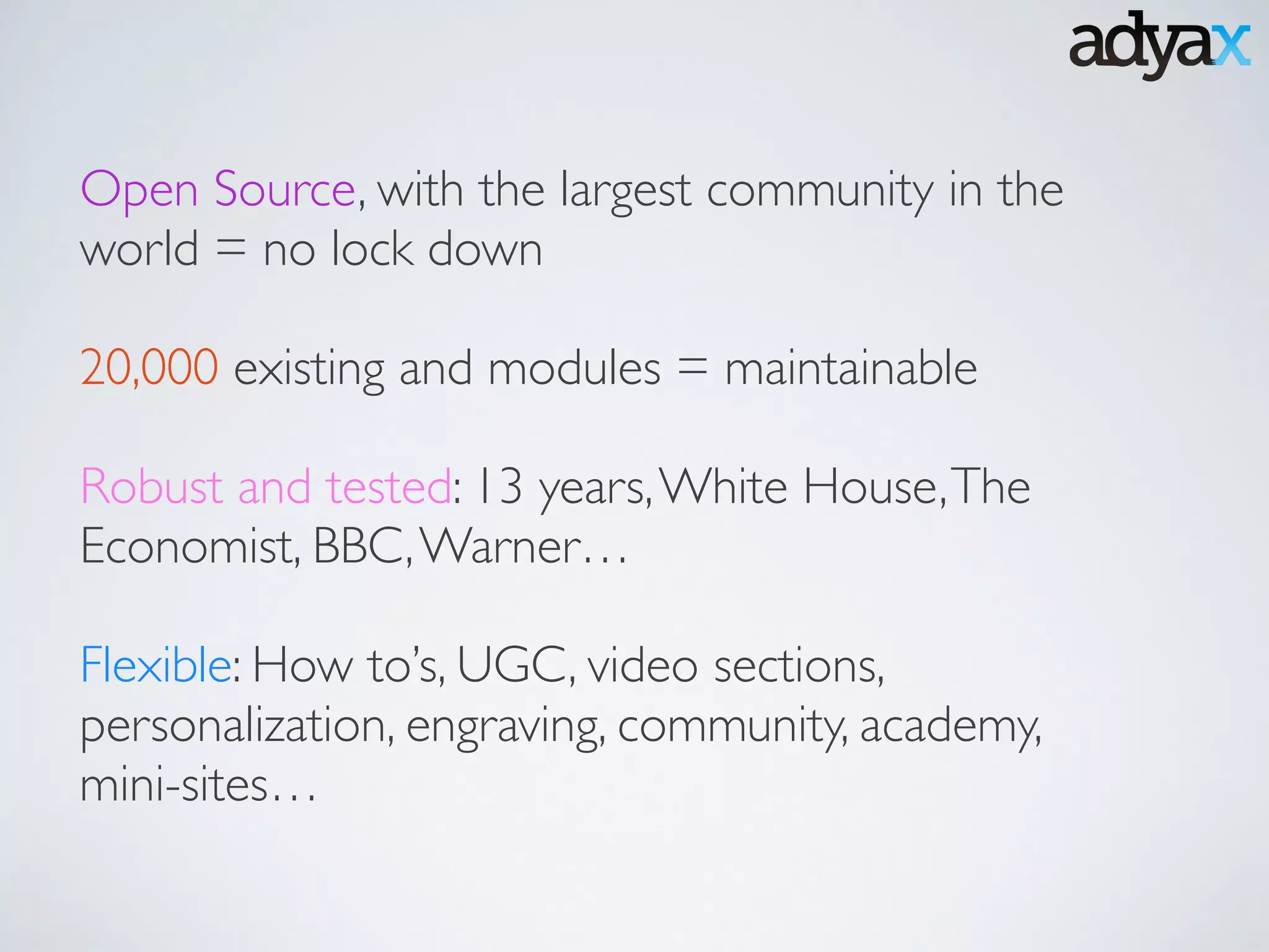 Open Source, with the largest community in the
world = no lock down	

!
20,000 existing and modules = maintainable	

!
Robust and tested: 13 years,White House,The
Economist, BBC,Warner…	

!
Flexible: How to’s, UGC, video sections,
personalization, engraving, community, academy,
mini-sites…
 