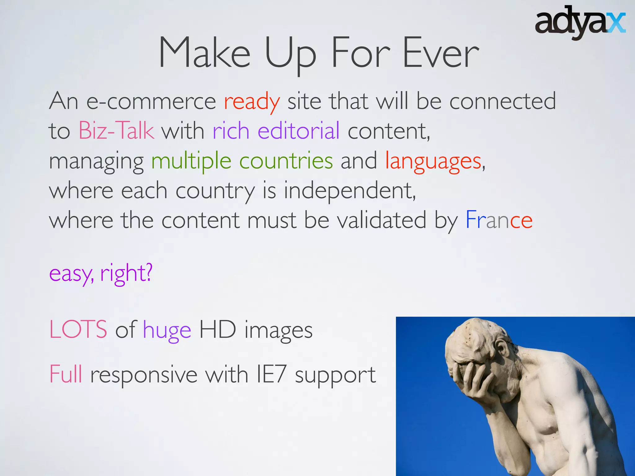 Make Up For Ever
An e-commerce ready site that will be connected
to Biz-Talk with rich editorial content, 	

managing multiple countries and languages,	

where each country is independent, 	

where the content must be validated by France
easy, right?
Full responsive with IE7 support
LOTS of huge HD images
 