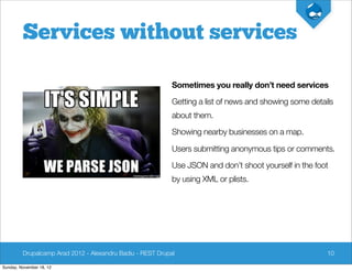 Services without services

                                                            Sometimes you really don’t need services

                                                            Getting a list of news and showing some details
                                                            about them.

                                                            Showing nearby businesses on a map.

                                                            Users submitting anonymous tips or comments.

                                                            Use JSON and don’t shoot yourself in the foot
                                                            by using XML or plists.




         Drupalcamp Arad 2012 - Alexandru Badiu - REST Drupal                                            10

Sunday, November 18, 12
 